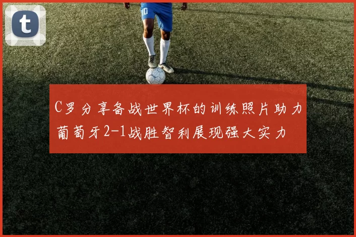 C罗分享备战世界杯的训练照片助力葡萄牙2-1战胜智利展现强大实力
