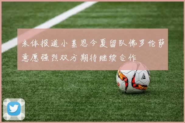 米体报道小基恩今夏留队佛罗伦萨意愿强烈双方期待继续合作